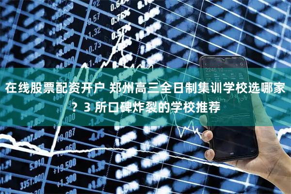 在线股票配资开户 郑州高三全日制集训学校选哪家？3 所口碑炸裂的学校推荐