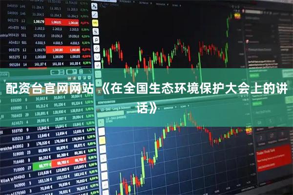 配资台官网网站 《在全国生态环境保护大会上的讲话》