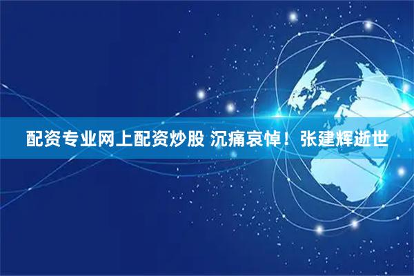 配资专业网上配资炒股 沉痛哀悼！张建辉逝世
