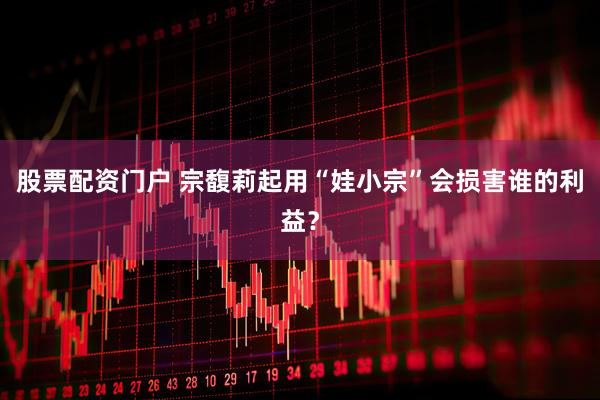 股票配资门户 宗馥莉起用“娃小宗”会损害谁的利益？