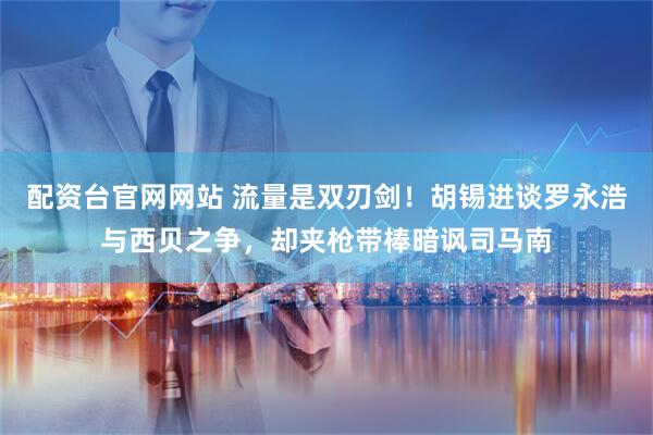 配资台官网网站 流量是双刃剑！胡锡进谈罗永浩与西贝之争，却夹枪带棒暗讽司马南