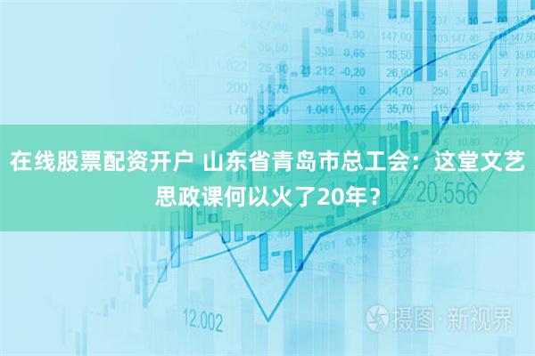 在线股票配资开户 山东省青岛市总工会：这堂文艺思政课何以火了20年？