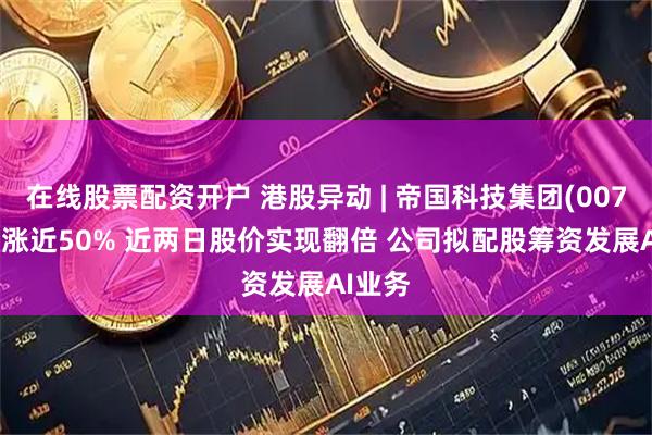 在线股票配资开户 港股异动 | 帝国科技集团(00776)再涨近50% 近两日股价实现翻倍 公司拟配股筹资发展AI业务