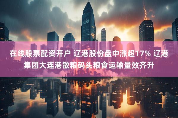 在线股票配资开户 辽港股份盘中涨超17% 辽港集团大连港散粮码头粮食运输量效齐升