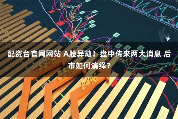 配资台官网网站 A股异动！盘中传来两大消息 后市如何演绎？