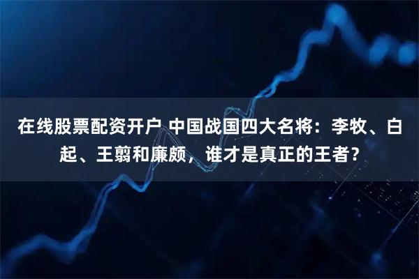 在线股票配资开户 中国战国四大名将:李牧、白起、王翦和廉颇,谁才是真正的王者?