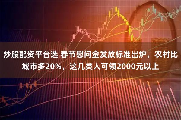 炒股配资平台选 春节慰问金发放标准出炉，农村比城市多20%，这几类人可领2000元以上