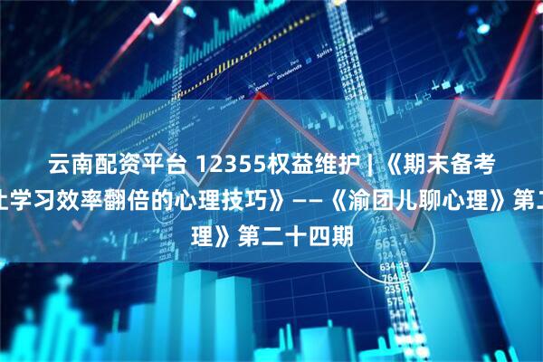 云南配资平台 12355权益维护 | 《期末备考指南：让学习效率翻倍的心理技巧》——《渝团儿聊心理》第二十四期