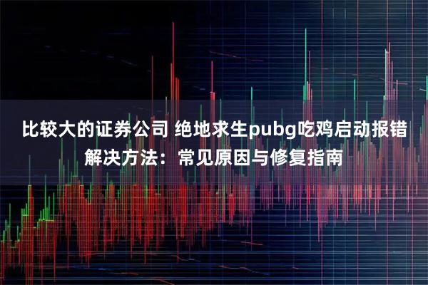 比较大的证券公司 绝地求生pubg吃鸡启动报错解决方法：常见原因与修复指南