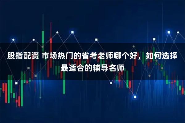 股指配资 市场热门的省考老师哪个好，如何选择最适合的辅导名师