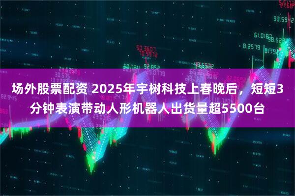 场外股票配资 2025年宇树科技上春晚后,短短3分钟表演带动人形机器人出货量超5500台