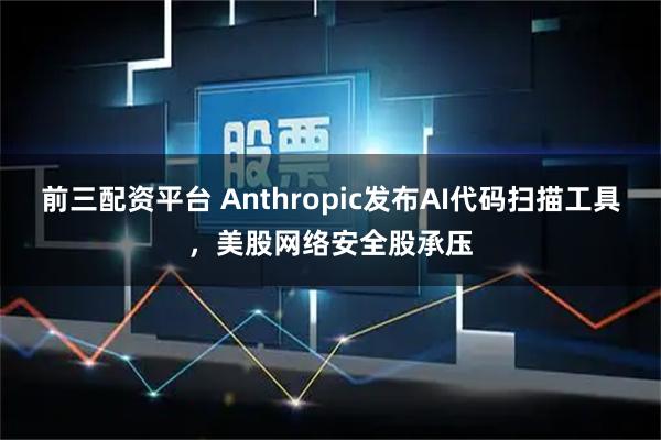 前三配资平台 Anthropic发布AI代码扫描工具，美股网络安全股承压