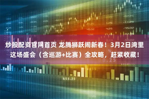 炒股配资官网首页 龙腾狮跃闹新春！3月2日湾里这场盛会（含巡游+比赛）全攻略，赶紧收藏！