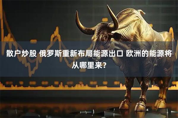 散户炒股 俄罗斯重新布局能源出口 欧洲的能源将从哪里来？