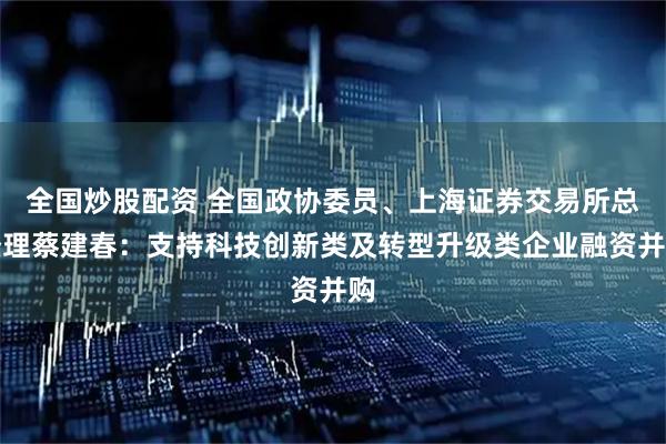 全国炒股配资 全国政协委员、上海证券交易所总经理蔡建春：支持科技创新类及转型升级类企业融资并购