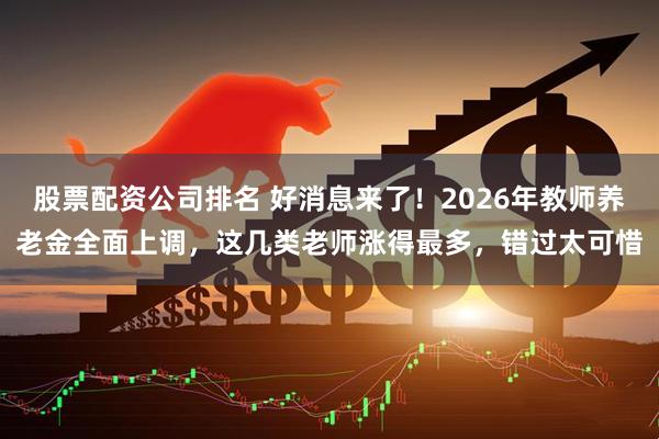股票配资公司排名 好消息来了！2026年教师养老金全面上调，这几类老师涨得最多，错过太可惜