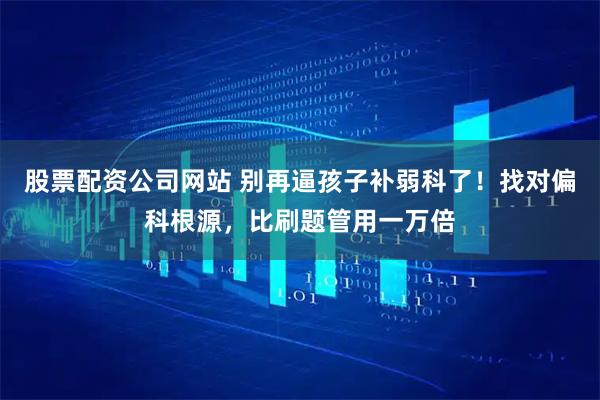 股票配资公司网站 别再逼孩子补弱科了!找对偏科根源,比刷题管用一万倍
