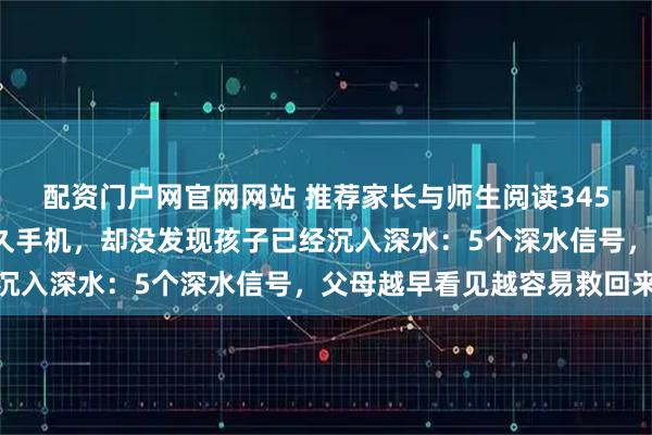 配资门户网官网网站 推荐家长与师生阅读3453:很多父母只盯玩多久手机,却没发现孩子已经沉入深水:5个深水信号,父母越早看见越容易救回来
