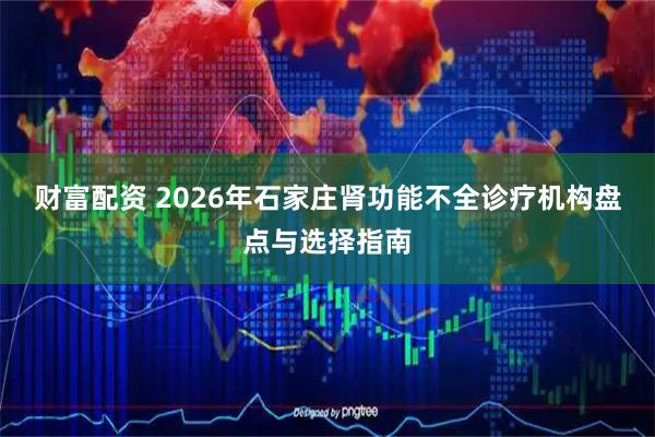 财富配资 2026年石家庄肾功能不全诊疗机构盘点与选择指南