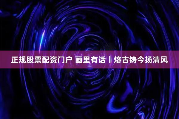 正规股票配资门户 画里有话丨熔古铸今扬清风