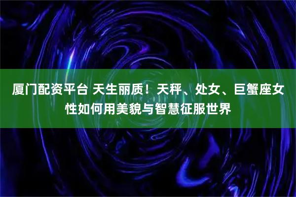 厦门配资平台 天生丽质！天秤、处女、巨蟹座女性如何用美貌与智慧征服世界