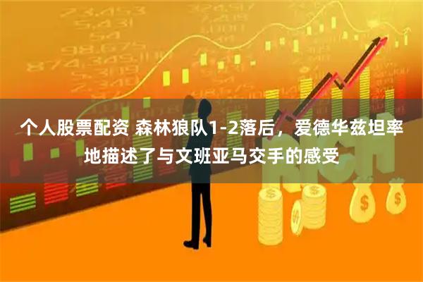 个人股票配资 森林狼队1-2落后，爱德华兹坦率地描述了与文班亚马交手的感受