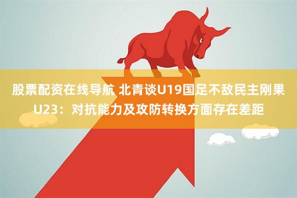 股票配资在线导航 北青谈U19国足不敌民主刚果U23：对抗能力及攻防转换方面存在差距