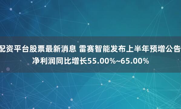 配资平台股票最新消息 雷赛智能发布上半年预增公告 净利润同比增长55.00%~65.00%