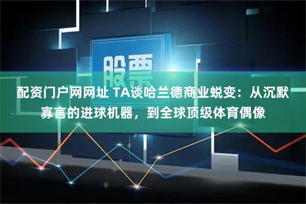 配资门户网网址 TA谈哈兰德商业蜕变：从沉默寡言的进球机器，到全球顶级体育偶像