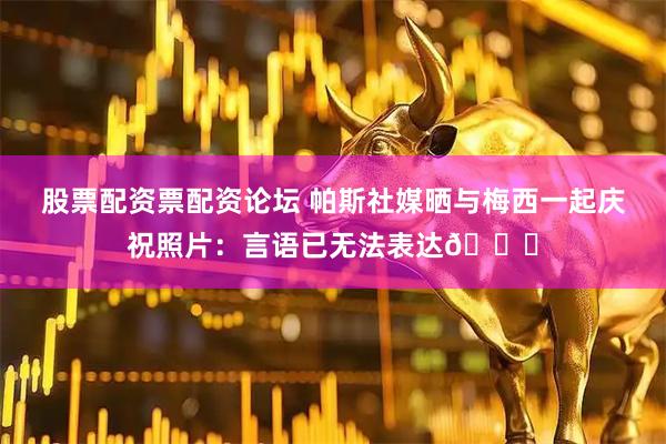 股票配资票配资论坛 帕斯社媒晒与梅西一起庆祝照片：言语已无法表达🐐