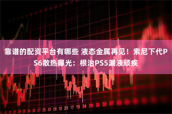 靠谱的配资平台有哪些 液态金属再见！索尼下代PS6散热曝光：根治PS5漏液顽疾