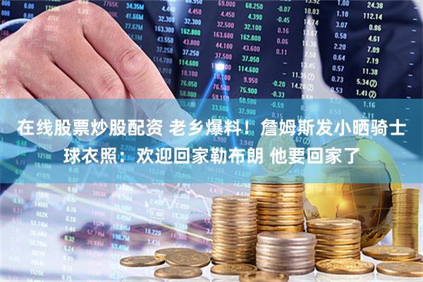在线股票炒股配资 老乡爆料！詹姆斯发小晒骑士球衣照：欢迎回家勒布朗 他要回家了