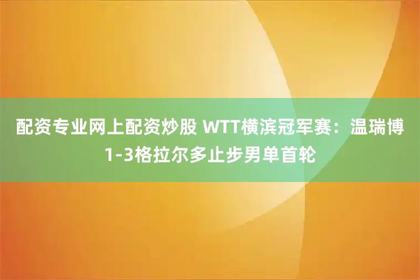 配资专业网上配资炒股 WTT横滨冠军赛：温瑞博1-3格拉尔多止步男单首轮