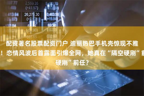配资著名股票配资门户 迪丽热巴手机壳惊现不雅字眼！恋情风波后首露面引爆全网，她真在“隔空硬刚”前任？