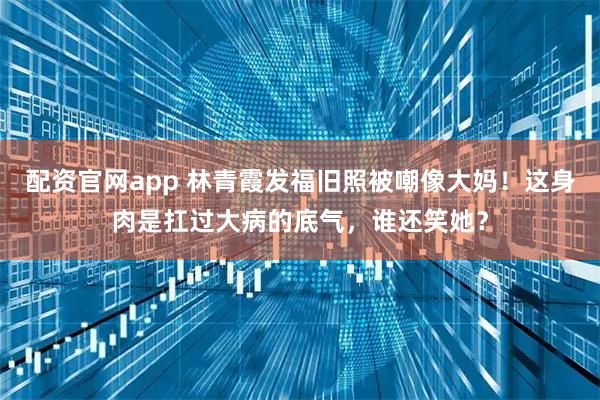 配资官网app 林青霞发福旧照被嘲像大妈！这身肉是扛过大病的底气，谁还笑她？