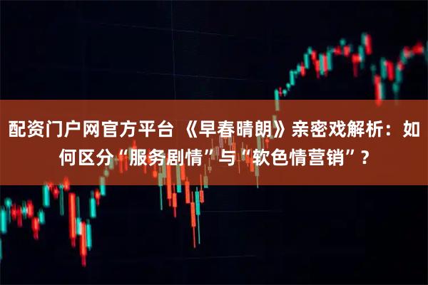 配资门户网官方平台 《早春晴朗》亲密戏解析：如何区分“服务剧情”与“软色情营销”？
