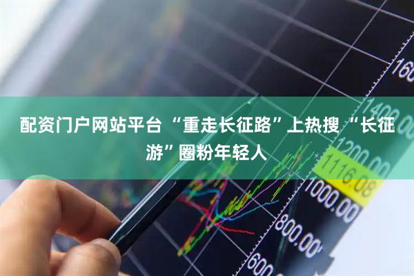 配资门户网站平台 “重走长征路”上热搜 “长征游”圈粉年轻人